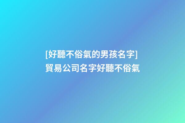 [好聽不俗氣的男孩名字]貿易公司名字好聽不俗氣-第1張-公司起名-玄機派